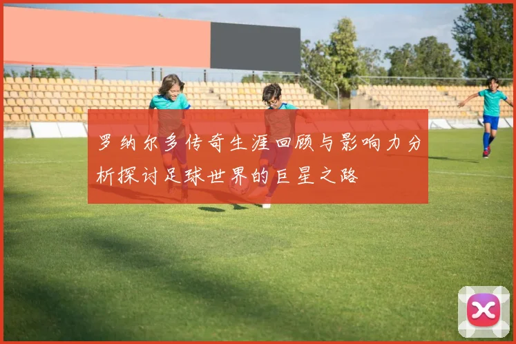 罗纳尔多传奇生涯回顾与影响力分析探讨足球世界的巨星之路