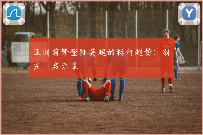 亚洲前锋登陆英超的标杆趋势：孙兴慜启示录