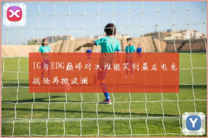 IG与EDG巅峰对决谁能笑到最后电竞战场再掀波澜