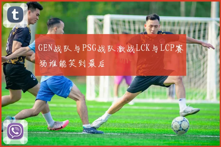 GEN战队与PSG战队激战LCK与LCP赛场谁能笑到最后
