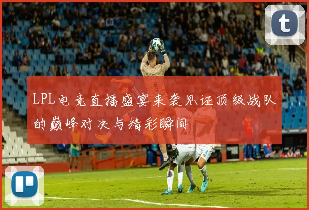 LPL电竞直播盛宴来袭见证顶级战队的巅峰对决与精彩瞬间